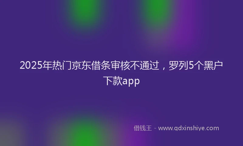 2025年热门京东借条审核不通过，罗列5个黑户下款app
