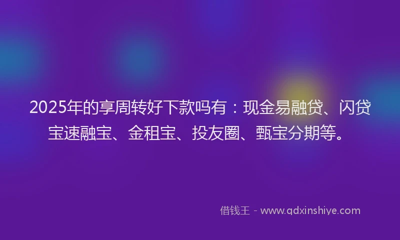 2025年的享周转好下款吗有：现金易融贷、闪贷宝速融宝、金租宝、投友圈、甄宝分期等。