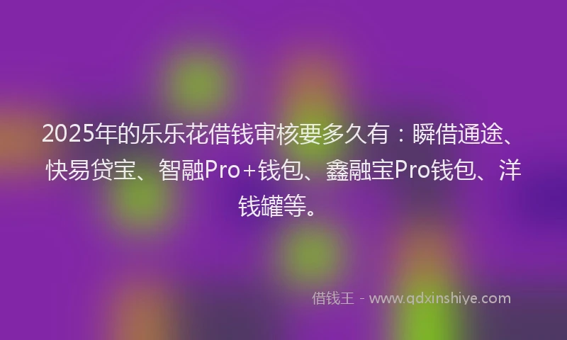 2025年的乐乐花借钱审核要多久有：瞬借通途、快易贷宝、智融Pro+钱包、鑫融宝Pro钱包、洋钱罐等。