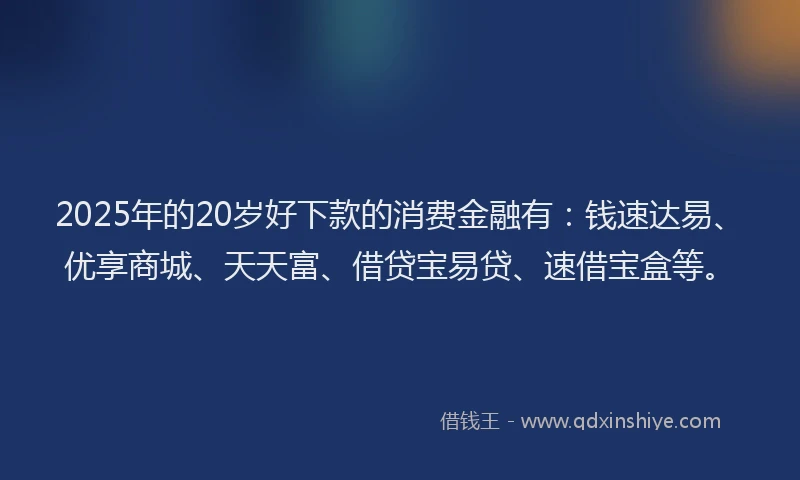 2025年的20岁好下款的消费金融有：钱速达易、优享商城、天天富、借贷宝易贷、速借宝盒等。