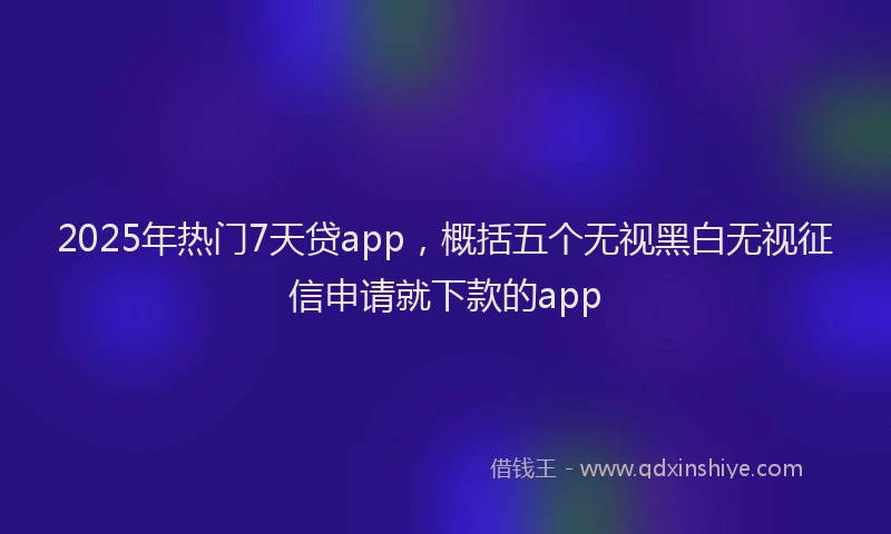 2025年热门7天贷app，概括五个无视黑白无视征信申请就下款的app