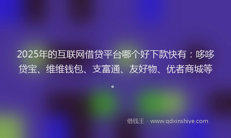 2025年的互联网借贷平台哪个好下款快有：哆哆贷宝、维维钱包、支富通、友好物、优者商城等。