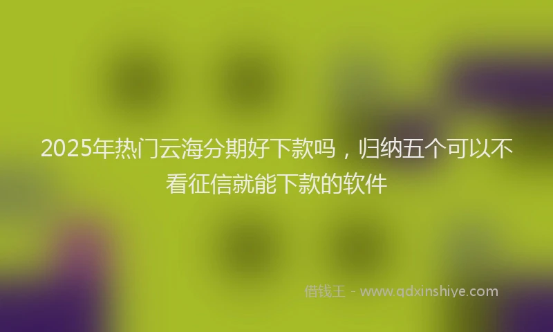 2025年热门云海分期好下款吗，归纳五个可以不看征信就能下款的软件