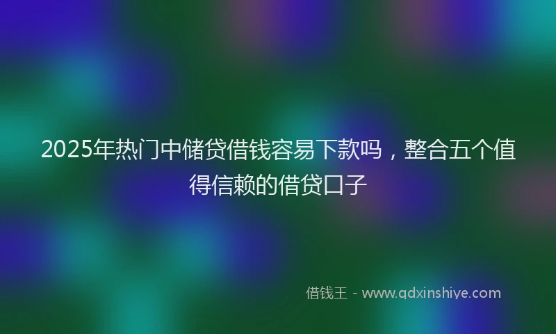 2025年热门中储贷借钱容易下款吗，整合五个值得信赖的借贷口子