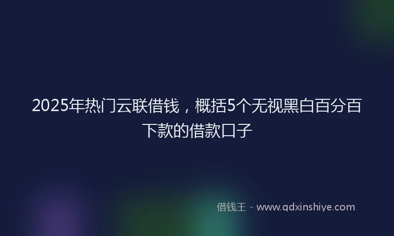 2025年热门云联借钱，概括5个无视黑白百分百下款的借款口子