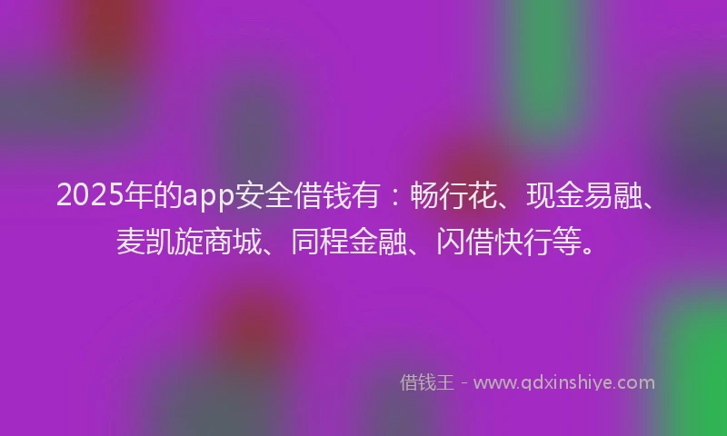 2025年的app安全借钱有：畅行花、现金易融、麦凯旋商城、同程金融、闪借快行等。
