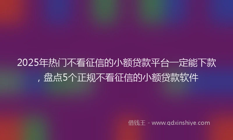 2025年热门不看征信的小额贷款平台一定能下款，盘点5个正规不看征信的小额贷款软件