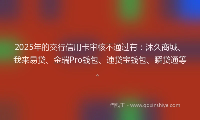 2025年的交行信用卡审核不通过有：沐久商城、我来易贷、金瑞Pro钱包、速贷宝钱包、瞬贷通等。