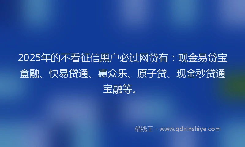 2025年的不看征信黑户必过网贷有：现金易贷宝盒融、快易贷通、惠众乐、原子贷、现金秒贷通宝融等。