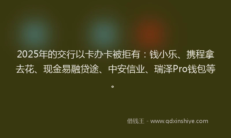 2025年的交行以卡办卡被拒有：钱小乐、携程拿去花、现金易融贷途、中安信业、瑞泽Pro钱包等。