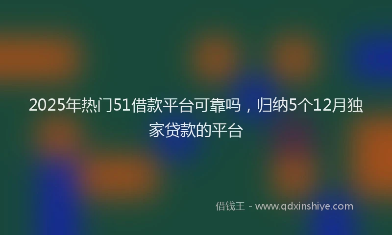2025年热门51借款平台可靠吗，归纳5个12月独家贷款的平台