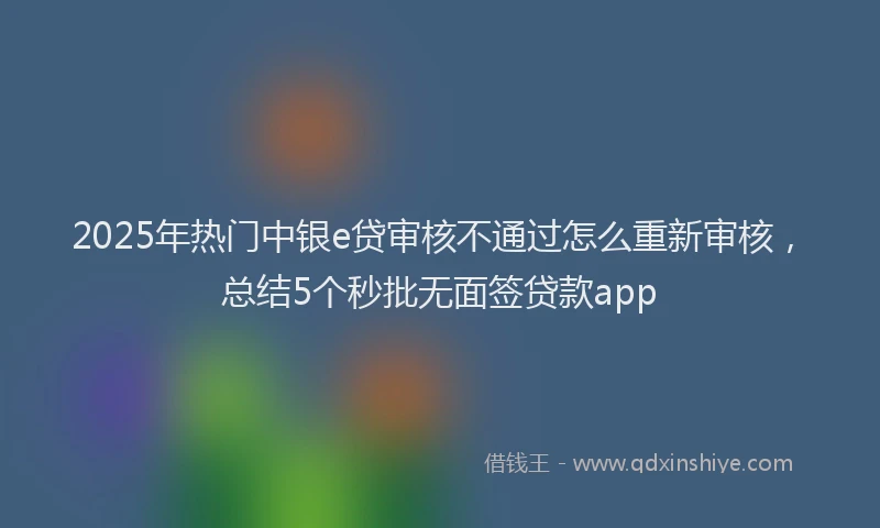 2025年热门中银e贷审核不通过怎么重新审核，总结5个秒批无面签贷款app