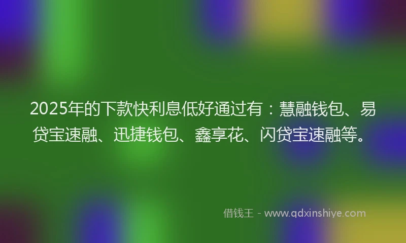 2025年的下款快利息低好通过有：慧融钱包、易贷宝速融、迅捷钱包、鑫享花、闪贷宝速融等。