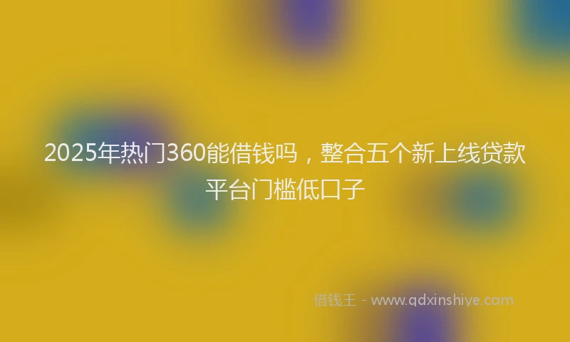 2025年热门360能借钱吗，整合五个新上线贷款平台门槛低口子