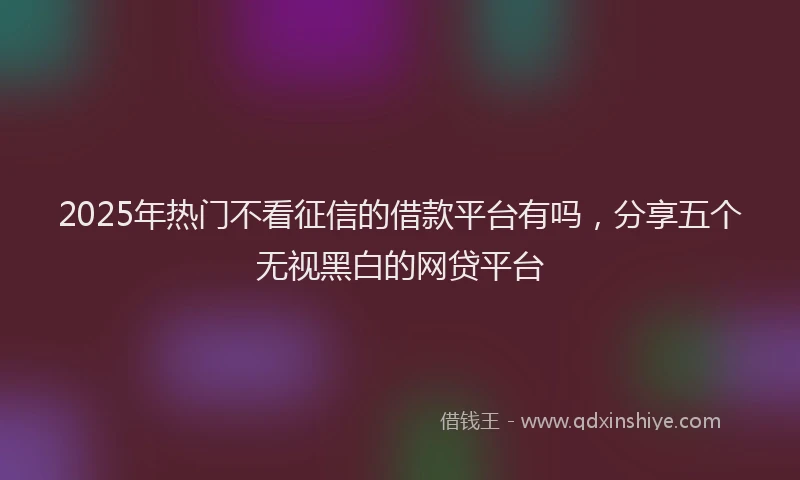 2025年热门不看征信的借款平台有吗，分享五个无视黑白的网贷平台