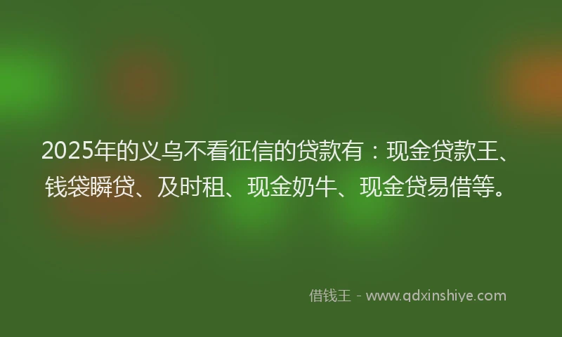 2025年的义乌不看征信的贷款有：现金贷款王、钱袋瞬贷、及时租、现金奶牛、现金贷易借等。