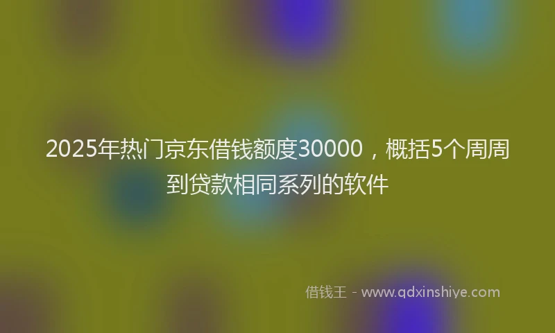 2025年热门京东借钱额度30000，概括5个周周到贷款相同系列的软件