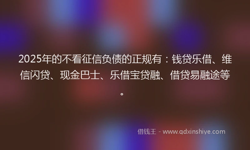 2025年的不看征信负债的正规有：钱贷乐借、维信闪贷、现金巴士、乐借宝贷融、借贷易融途等。