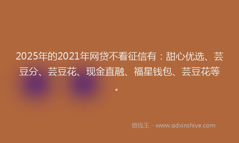 2025年的2021年网贷不看征信有：甜心优选、芸豆分、芸豆花、现金直融、福星钱包、芸豆花等。