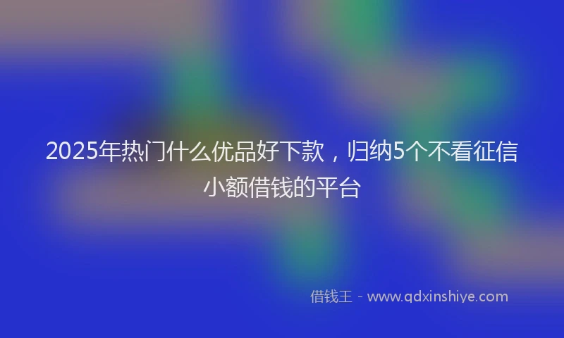 2025年热门什么优品好下款，归纳5个不看征信小额借钱的平台