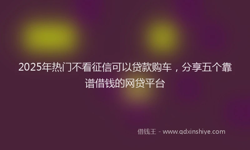 2025年热门不看征信可以贷款购车，分享五个靠谱借钱的网贷平台