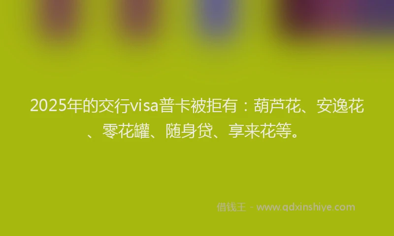 2025年的交行visa普卡被拒有：葫芦花、安逸花、零花罐、随身贷、享来花等。