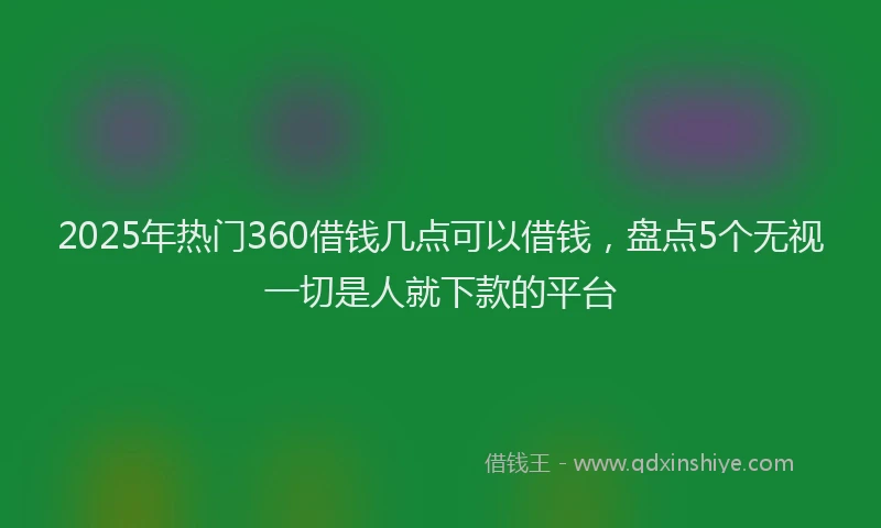 2025年热门360借钱几点可以借钱，盘点5个无视一切是人就下款的平台