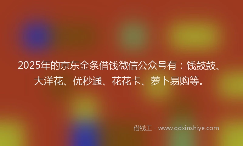 2025年的京东金条借钱微信公众号有：钱鼓鼓、大洋花、优秒通、花花卡、萝卜易购等。