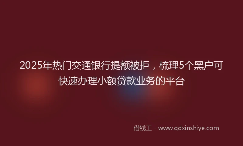 2025年热门交通银行提额被拒，梳理5个黑户可快速办理小额贷款业务的平台