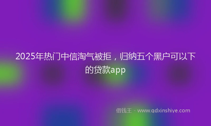 2025年热门中信淘气被拒，归纳五个黑户可以下的贷款app