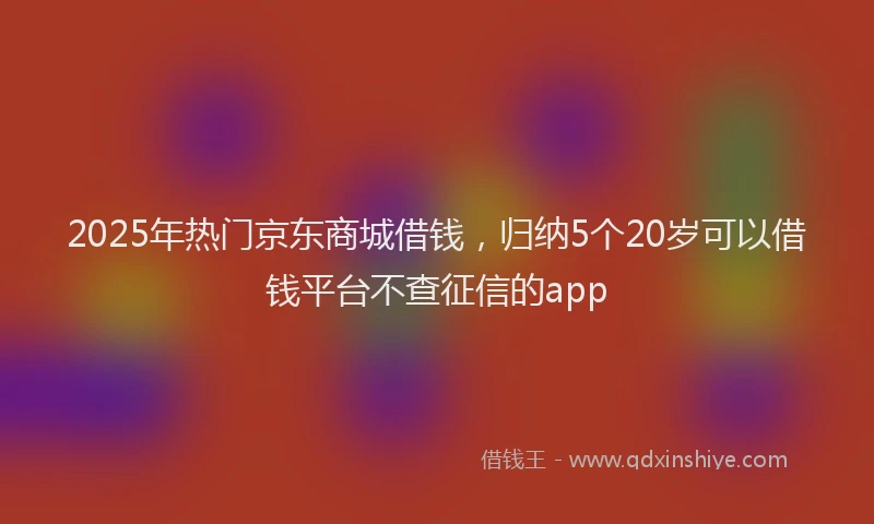 2025年热门京东商城借钱，归纳5个20岁可以借钱平台不查征信的app