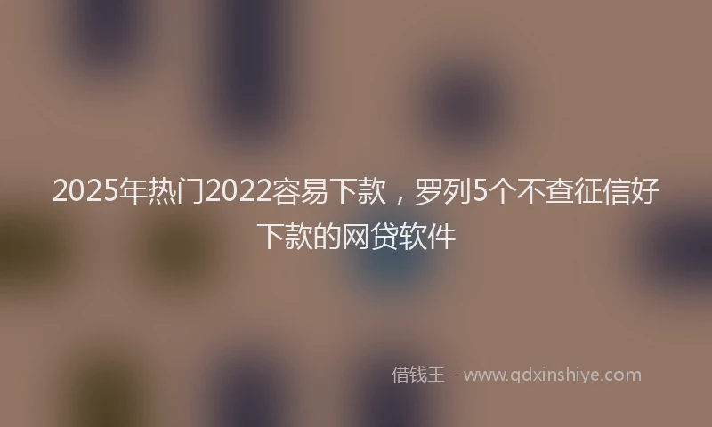 2025年热门2022容易下款，罗列5个不查征信好下款的网贷软件