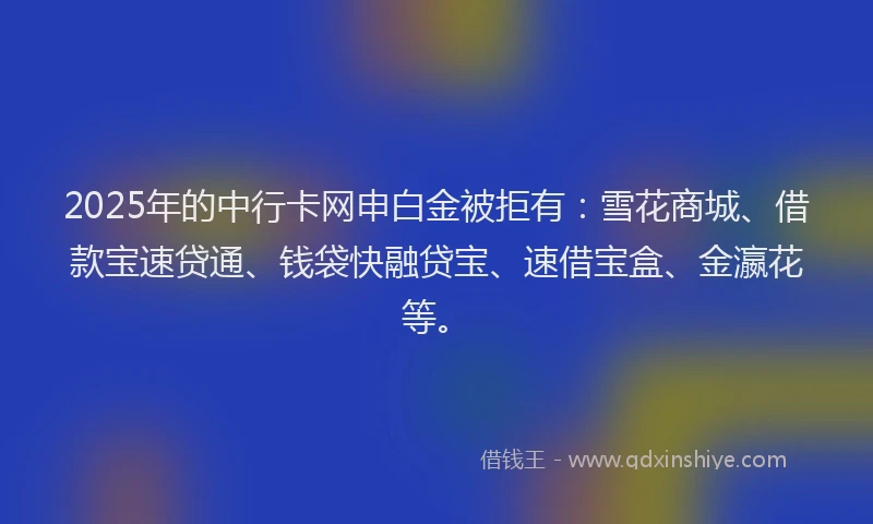 2025年的中行卡网申白金被拒有：雪花商城、借款宝速贷通、钱袋快融贷宝、速借宝盒、金瀛花等。