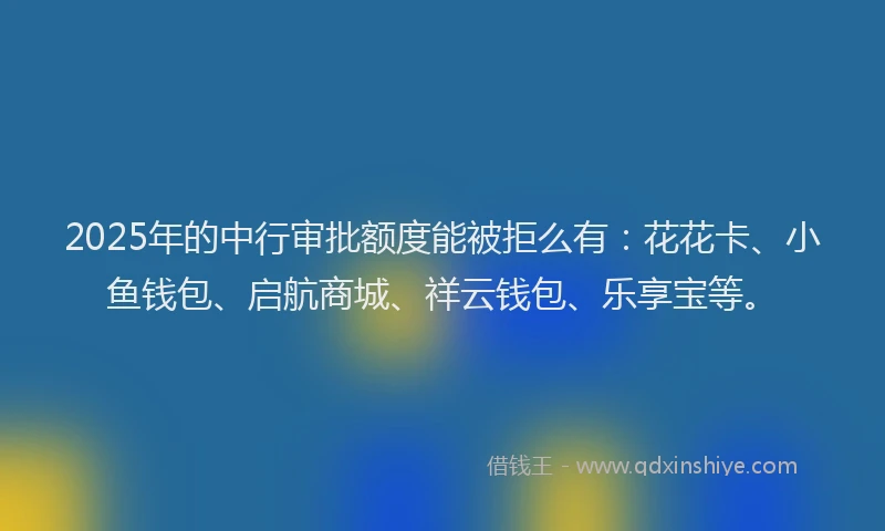 2025年的中行审批额度能被拒么有：花花卡、小鱼钱包、启航商城、祥云钱包、乐享宝等。