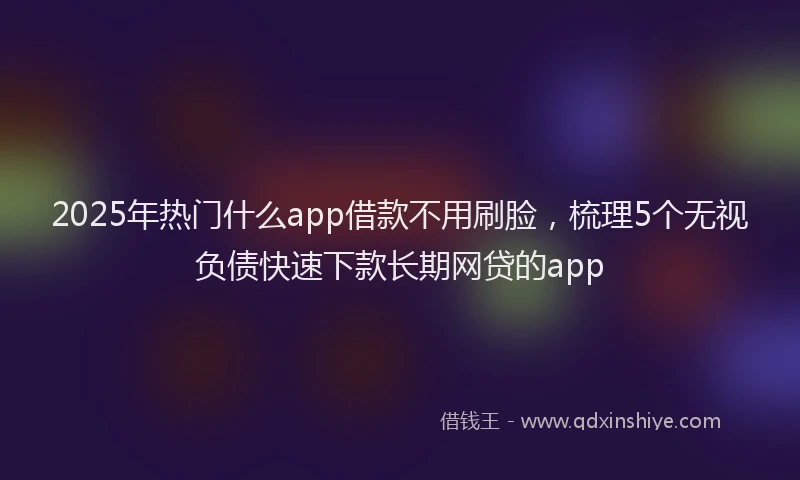 2025年热门什么app借款不用刷脸，梳理5个无视负债快速下款长期网贷的app
