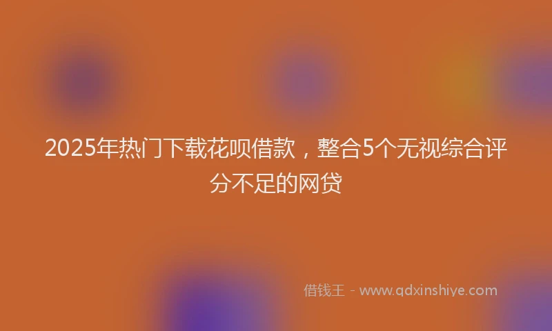 2025年热门下载花呗借款，整合5个无视综合评分不足的网贷