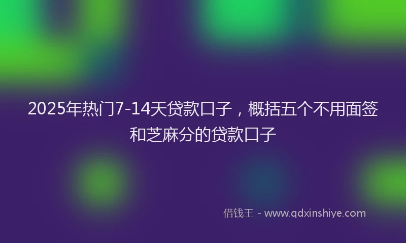 2025年热门7-14天贷款口子，概括五个不用面签和芝麻分的贷款口子