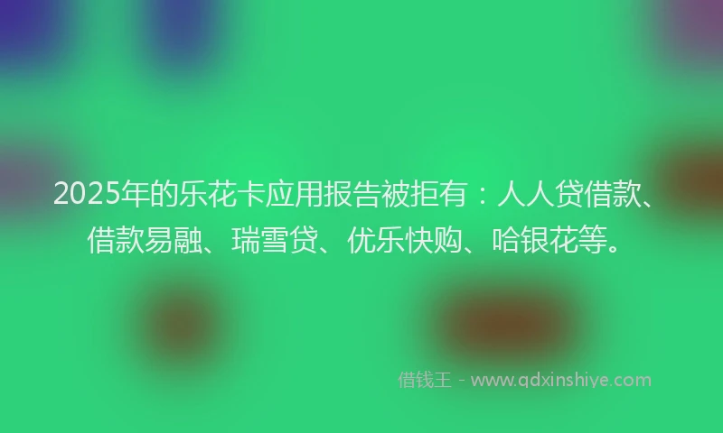 2025年的乐花卡应用报告被拒有：人人贷借款、借款易融、瑞雪贷、优乐快购、哈银花等。
