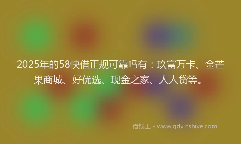 2025年的58快借正规可靠吗有：玖富万卡、金芒果商城、好优选、现金之家、人人贷等。
