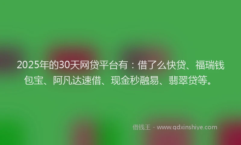 2025年的30天网贷平台有：借了么快贷、福瑞钱包宝、阿凡达速借、现金秒融易、翡翠贷等。
