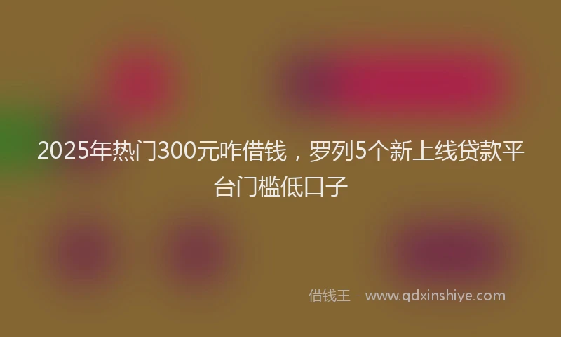 2025年热门300元咋借钱，罗列5个新上线贷款平台门槛低口子
