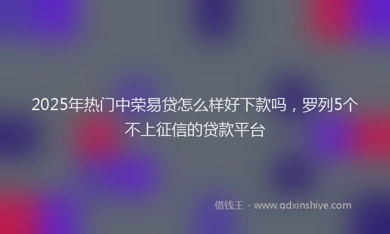 2025年热门中荣易贷怎么样好下款吗，罗列5个不上征信的贷款平台