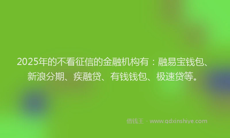 2025年的不看征信的金融机构有：融易宝钱包、新浪分期、疾融贷、有钱钱包、极速贷等。