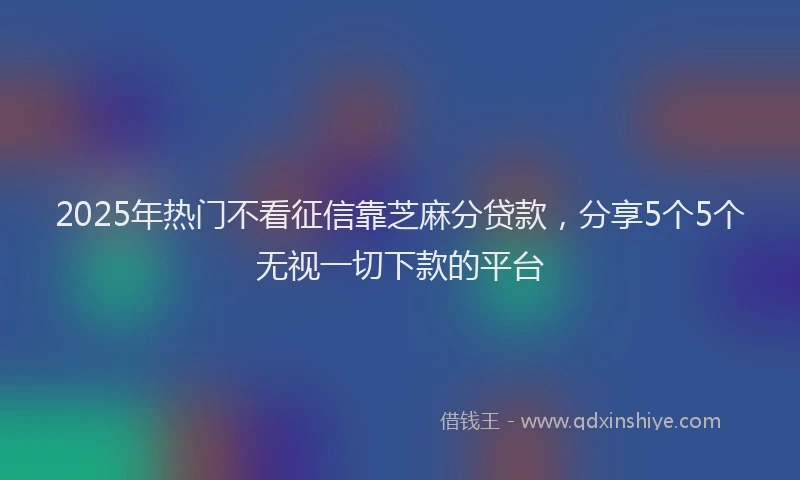 2025年热门不看征信靠芝麻分贷款，分享5个5个无视一切下款的平台