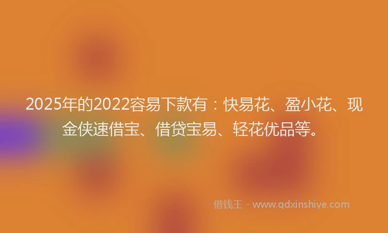 2025年的2022容易下款有：快易花、盈小花、现金侠速借宝、借贷宝易、轻花优品等。