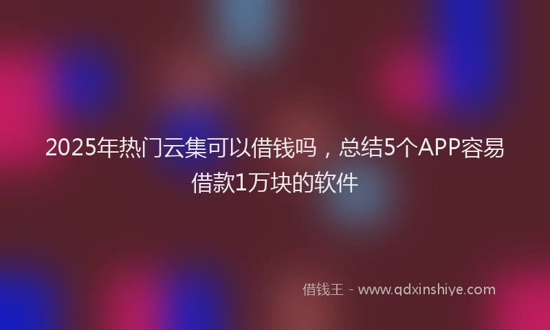 2025年热门云集可以借钱吗，总结5个APP容易借款1万块的软件