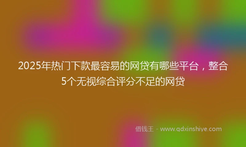 2025年热门下款最容易的网贷有哪些平台，整合5个无视综合评分不足的网贷
