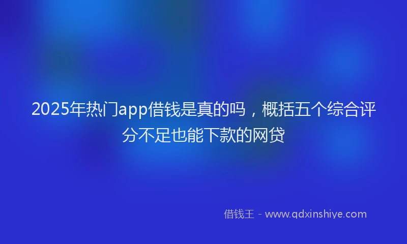 2025年热门app借钱是真的吗，概括五个综合评分不足也能下款的网贷