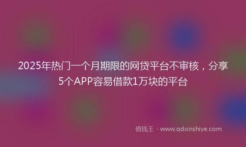 2025年热门一个月期限的网贷平台不审核，分享5个APP容易借款1万块的平台
