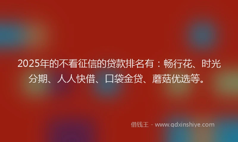 2025年的不看征信的贷款排名有：畅行花、时光分期、人人快借、口袋金贷、蘑菇优选等。